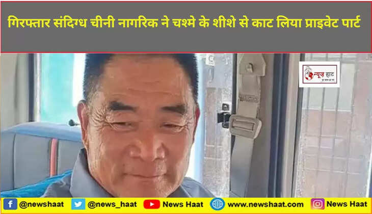 गिरफ्तार संदिग्ध चीनी नागरिक ने चश्मे के शीशे से काट लिया प्राइवेट पार्ट